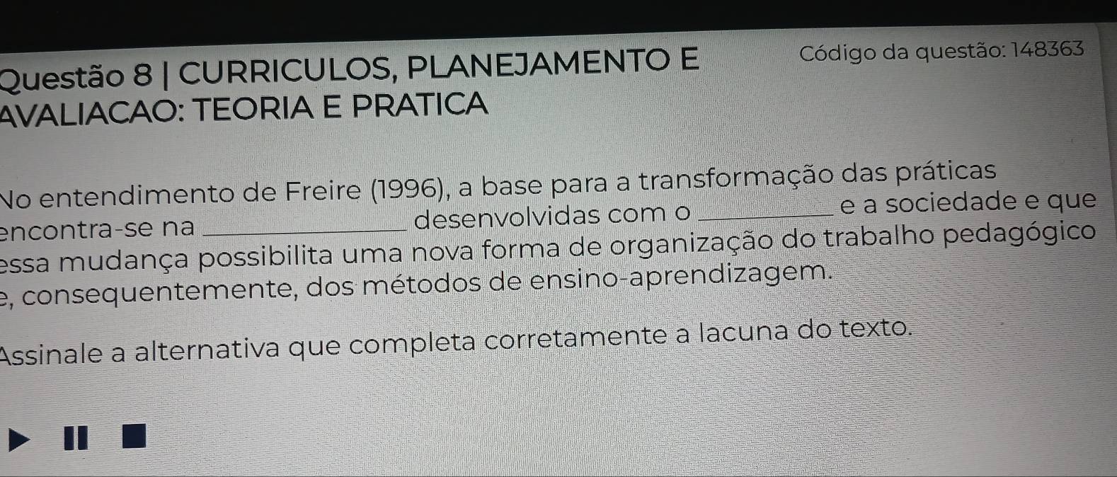 CURRICULOS, PLANEJAMENTO E Código da questão: 148363 
AVALIACAO: TEORIA E PRATICA 
No entendimento de Freire (1996), a base para a transformação das práticas 
encontraçse na desenvolvidas com o _e a sociedade e que 
essa mudança possibilita uma nova forma de organização do trabalho pedagógico 
e, consequentemente, dos métodos de ensino-aprendizagem. 
Assinale a alternativa que completa corretamente a lacuna do texto.