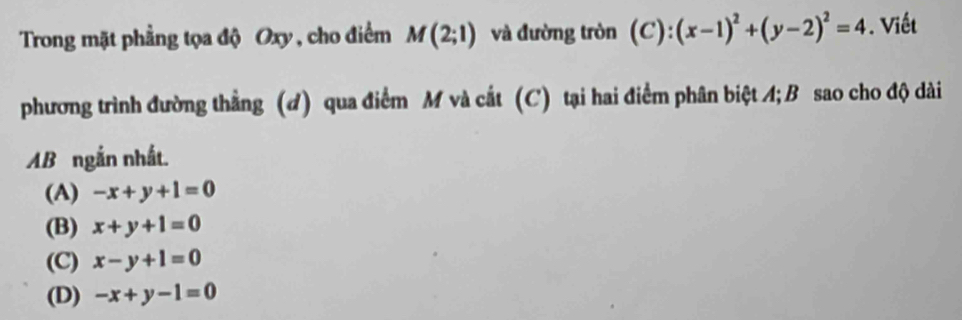 Trong mặt phẳng tọa độ Oxy , cho điểm M(2;1) và đường tròn (C):(x-1)^2+(y-2)^2=4. Viết
phương trình đường thẳng (d) qua điểm M và cắt (C) tại hai điểm phân biệt A; B sao cho độ dài
AB ngắn nhất.
(A) -x+y+1=0
(B) x+y+1=0
(C) x-y+1=0
(D) -x+y-1=0