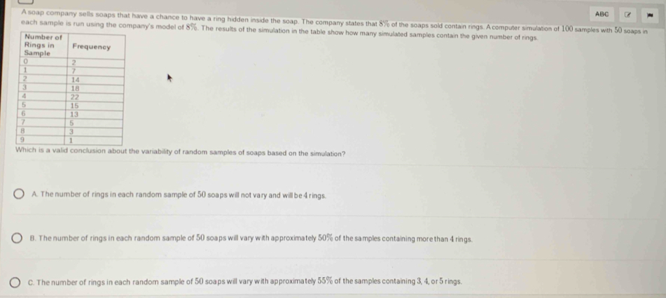 ABC
A soap company sells soaps that have a chance to have a ring hidden inside the soap. The company states that 8% of the soaps sold contain rings. A computer simulation of 100 samples with 50 soaps in
each sample is run using the company's model of 8%. The results of the simulation in the table show how many simulated samples contain the given number of rings.
Which is a valid conclusion about the variability of random samples of soaps based on the simulation?
A. The number of rings in each random sample of 50 soaps will not vary and will be 4 rings.
B. The number of rings in each random sample of 50 soaps will vary with approximately 50% of the samples containing more than 4 rings.
C. The number of rings in each random sample of 50 soaps will vary with approximately 55% of the samples containing 3, 4, or 5 rings.