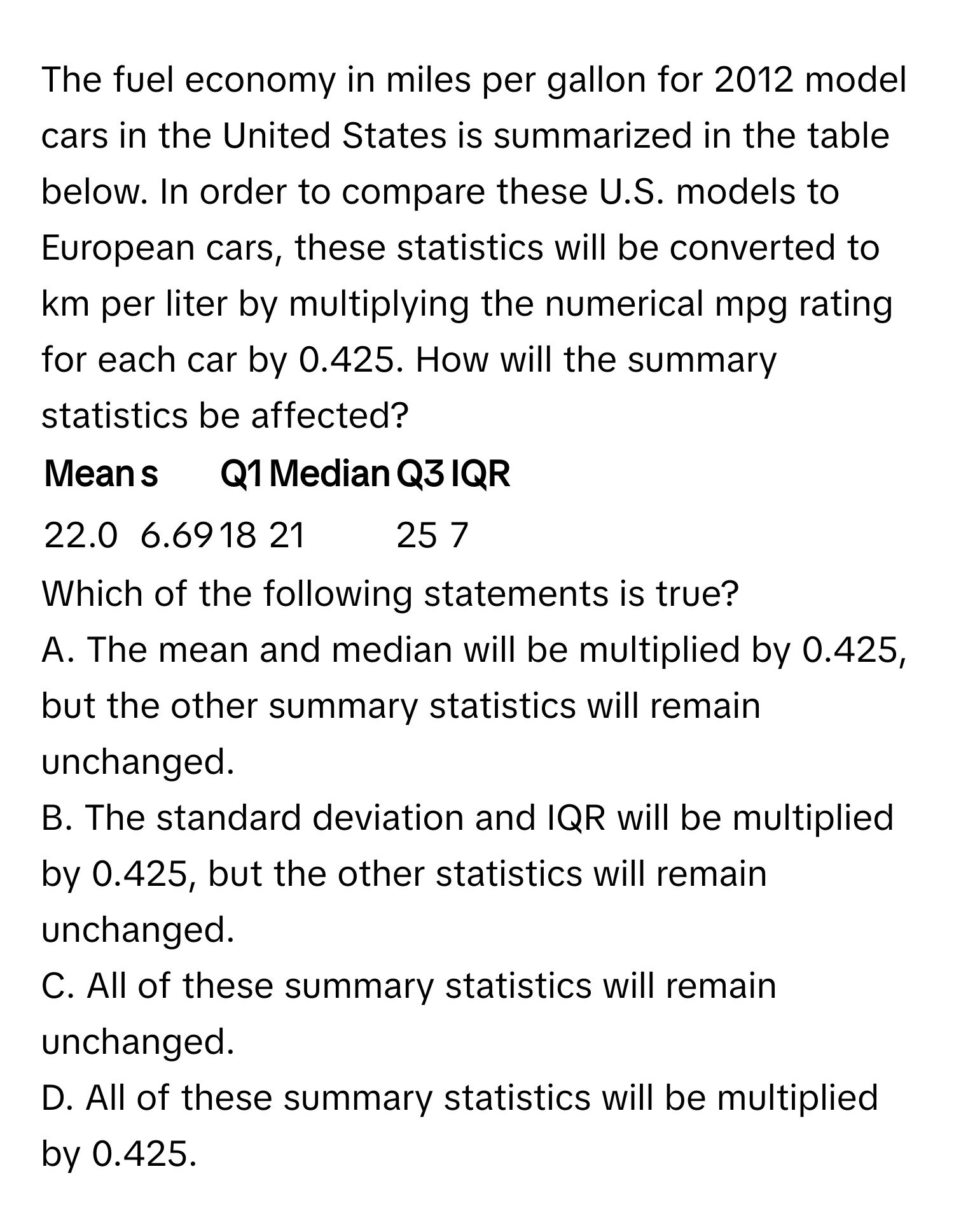 The fuel economy in miles per gallon for 2012 model cars in the United States is summarized in the table below. In order to compare these U.S. models to European cars, these statistics will be converted to km per liter by multiplying the numerical mpg rating for each car by 0.425. How will the summary statistics be affected? 

| Mean | s | Q1 | Median | Q3 | IQR |
|---|---|---|---|---|---|
| 22.0 | 6.69 | 18 | 21 | 25 | 7 |

Which of the following statements is true? 
A. The mean and median will be multiplied by 0.425, but the other summary statistics will remain unchanged. 
B. The standard deviation and IQR will be multiplied by 0.425, but the other statistics will remain unchanged. 
C. All of these summary statistics will remain unchanged. 
D. All of these summary statistics will be multiplied by 0.425.