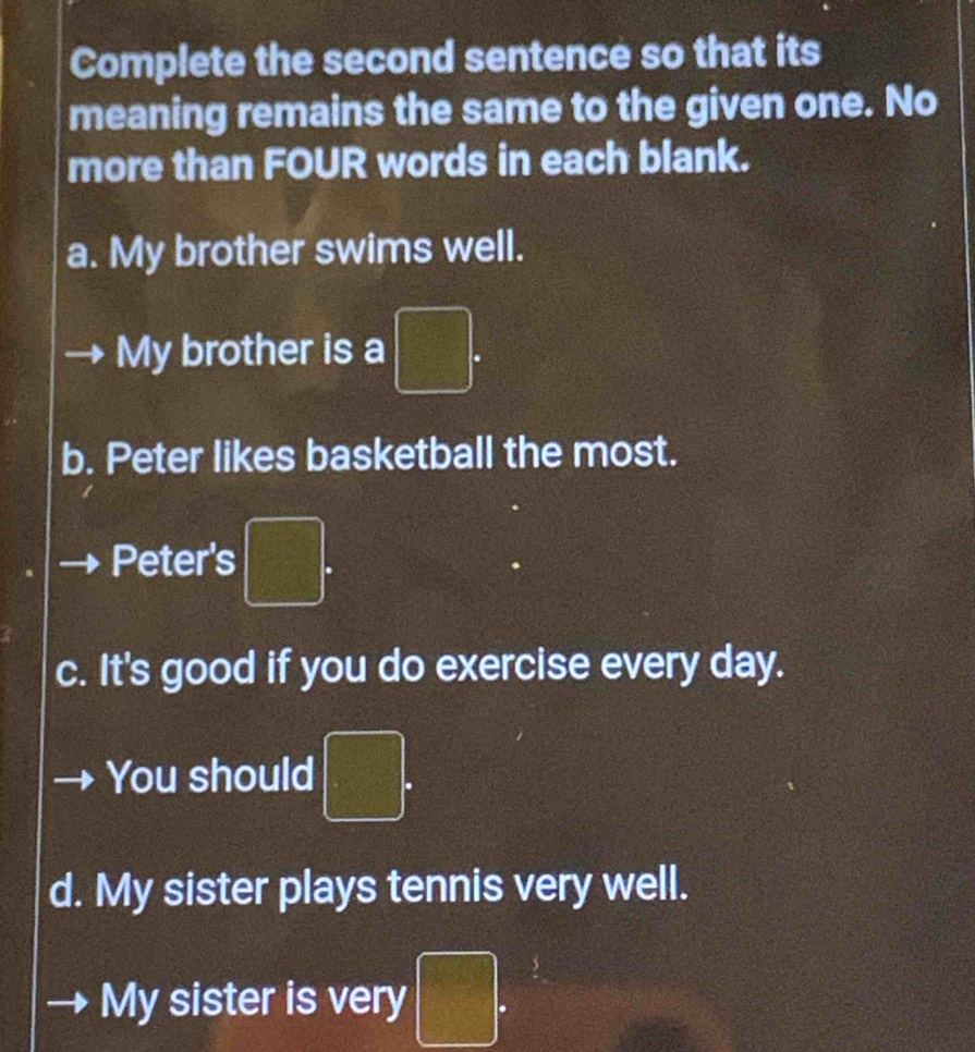 Complete the second sentence so that its 
meaning remains the same to the given one. No 
more than FOUR words in each blank. 
a. My brother swims well. 
My brother is a □. 
b. Peter likes basketball the most. 
Peter's □. 
c. It's good if you do exercise every day. 
You should □. 
d. My sister plays tennis very well. 
My sister is very □.