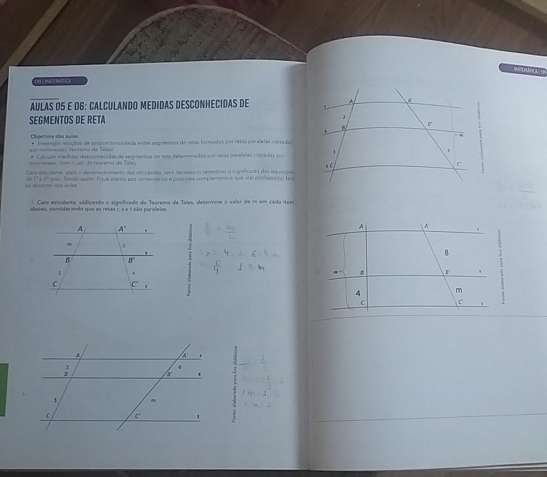 MATEMATICA L E
193 : MateMÁtica
AULAS 05 E 06: CALCULANDO MEDIDAS DESCONHECIDAS DE 
SEGMENTOS DE RETA 
Objetivos das aulas
* Investigar relações de proporcionalidada entre segmentos de retas formados por retas paralelas contadas
por transversais (teorema de Tales)
Calcular medidas descanhecidas de segmentos de reta determinados por retas paralelas cortadas por 
imorversais, com o uso do teorema de Tales
Cara estudante, para o desenvolvimento das etividades, será necessáro relembrar o significado das equações
do 1°omega 2^
ao decorrer das aulas grau. Sendo assim. E qua atento aos comentanos e possíveis complementos que ola) professor(a) far
1. Caro estudante, utilizando o significado do Teorema de Tales, determine o valor de m em cada item
abaixo, considerando que as retas r. s e t são paralelas.
3