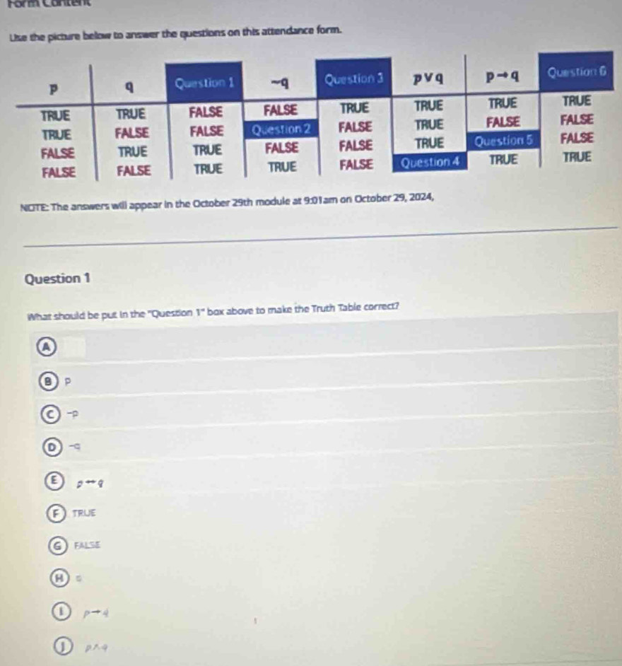 Form Cantent
Like the picture below to answer the questions on this attendance form.
NOTE: The answers will appear in the October 29th module at 9:01am on October 29, 2024,
_
Question 1
What should be put in the "Question 1° box above to make the Truth Table correct?
a
BP
D
pto q
a ) TRUE
GFALSE
a
1 pto 4
J pwedge q