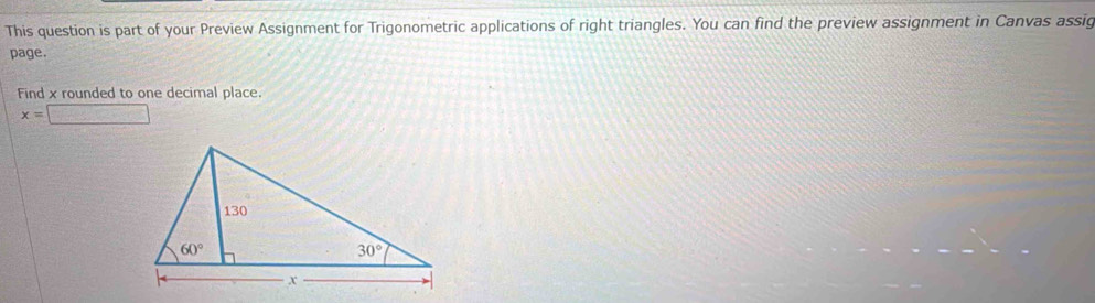 This question is part of your Preview Assignment for Trigonometric applications of right triangles. You can find the preview assignment in Canvas assig
page.
Find x rounded to one decimal place.
x=□