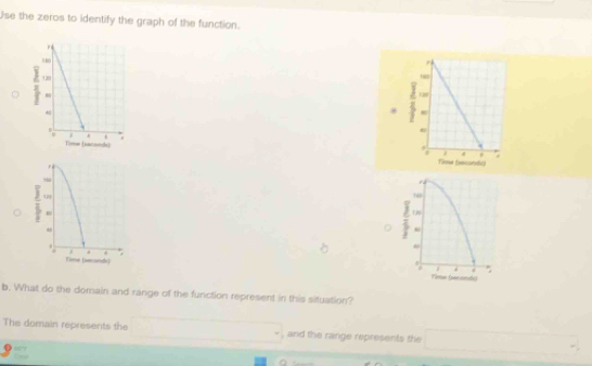 Use the zeros to identify the graph of the function. 

, 
. 
= 
160 
L 
= 

. 
. 
. 
Time (serande) Time (seconds) 
b. What do the domain and range of the function represent in this situation? 
The domain represents the , and the range represents the _ ^circ 