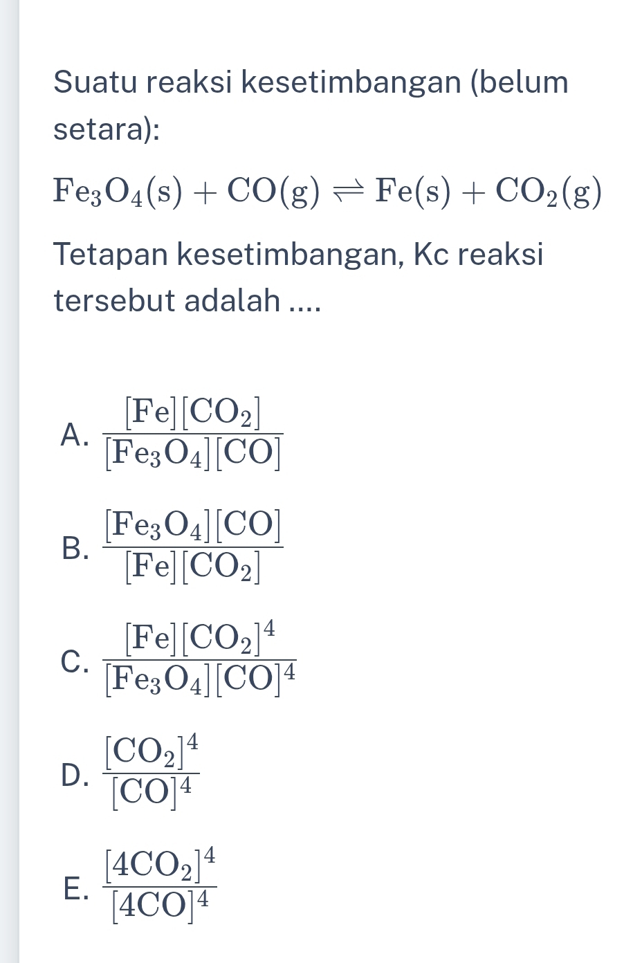 Suatu reaksi kesetimbangan (belum
setara):
Fe_3O_4(s)+CO(g)leftharpoons Fe(s)+CO_2(g)
Tetapan kesetimbangan, Kc reaksi
tersebut adalah ....
A. frac [Fe][CO_2][Fe_3O_4][CO]
B. frac [Fe_3O_4][CO][Fe][CO_2]
C. frac [Fe][CO_2]^4[Fe_3O_4][CO]^4
D. frac [CO_2]^4[CO]^4
E. frac [4CO_2]^4[4CO]^4