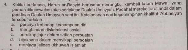 Ketika berkuasa, Harun ar-Rasyid berusaha merangkul kembali kaum Mawali yang
pernah dikecewakan atas perlakuan Daulah Umayyah. Padahal mereka turut andil dalam
pendirian Daulah Umayyah saat itu. Keteladanan dari kepemimpinan khalifah Abbasiyah
tersebut adalah …..
a. percaya terhadap kemampuan diri
b. menghindari diskriminasi sosial
c. bersikap jujur dalam setiap perbuatan
d. bijaksana dalam menyikapi persoalan
e. menjaga jalinan ukhuwah islamiah