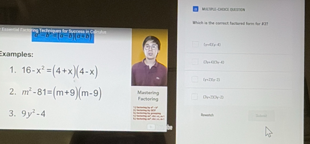 a MULTIPLE-CHOICE QUESTION
Which is the correct factored form for #3?
* Essential Factoring Techniques for Success in Calculus
a^2-b^2=(a-b)(a+b)
(y+4)(y-4)
Examples:
(3y+4)(3y-4)
1. 16-x^2=(4+x)(4-x)
(y+2)(y-2)
2. m^2-81=(m+9)(m-9) Mastering
Factoring
(3y+2)(3y-2)
a^2-b^2
1.J factoring by 2.) factoring by GCP
3. 9y^2-4 4) factering m² ebx +0, 6= 1 3) factoring by grouping Rewatch Submet
5.) facturing ax² , a>1