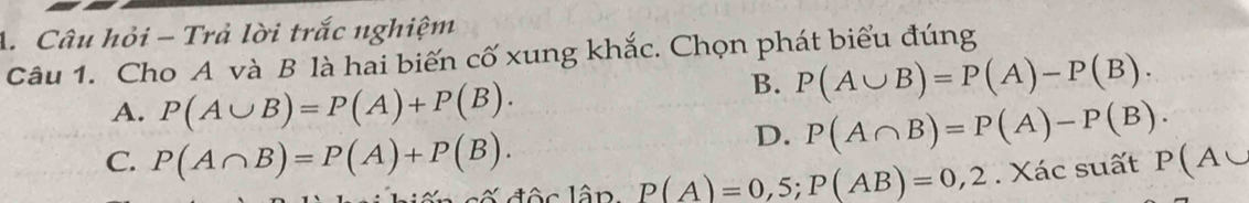 Câu hỏi - Trả lời trắc nghiệm
Câu 1. Cho A và B là hai biến cố xung khắc. Chọn phát biểu đúng
A. P(A∪ B)=P(A)+P(B).
B. P(A∪ B)=P(A)-P(B).
D. P(A∩ B)=P(A)-P(B).
C. P(A∩ B)=P(A)+P(B). P(A∪
P(A)=0,5; P(AB)=0,2. Xác suất