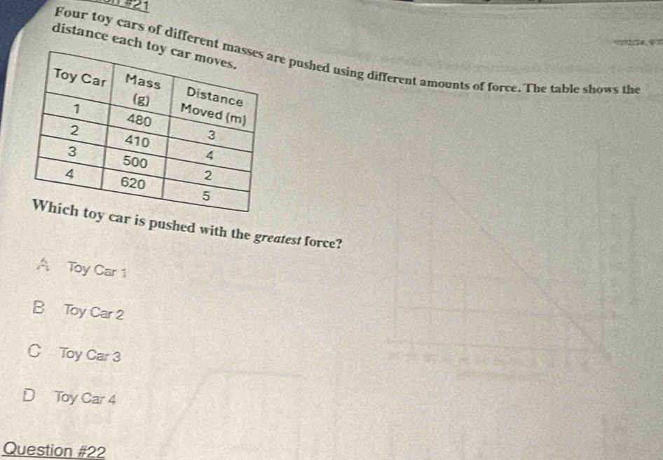 #21
=??2;24, $”
distance each
Four toy cars of differentre pushed using different amounts of force. The table shows the
ar is pushed with the greatest force?
A Toy Car 1
B Toy Car 2
C Toy Car 3
Toy Car 4
Question #22