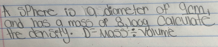 A sphere is 9 diometer of 9cm, 
and has a mass of 8, 100g Calculate 
the densery. D=Mass/ 1 solume