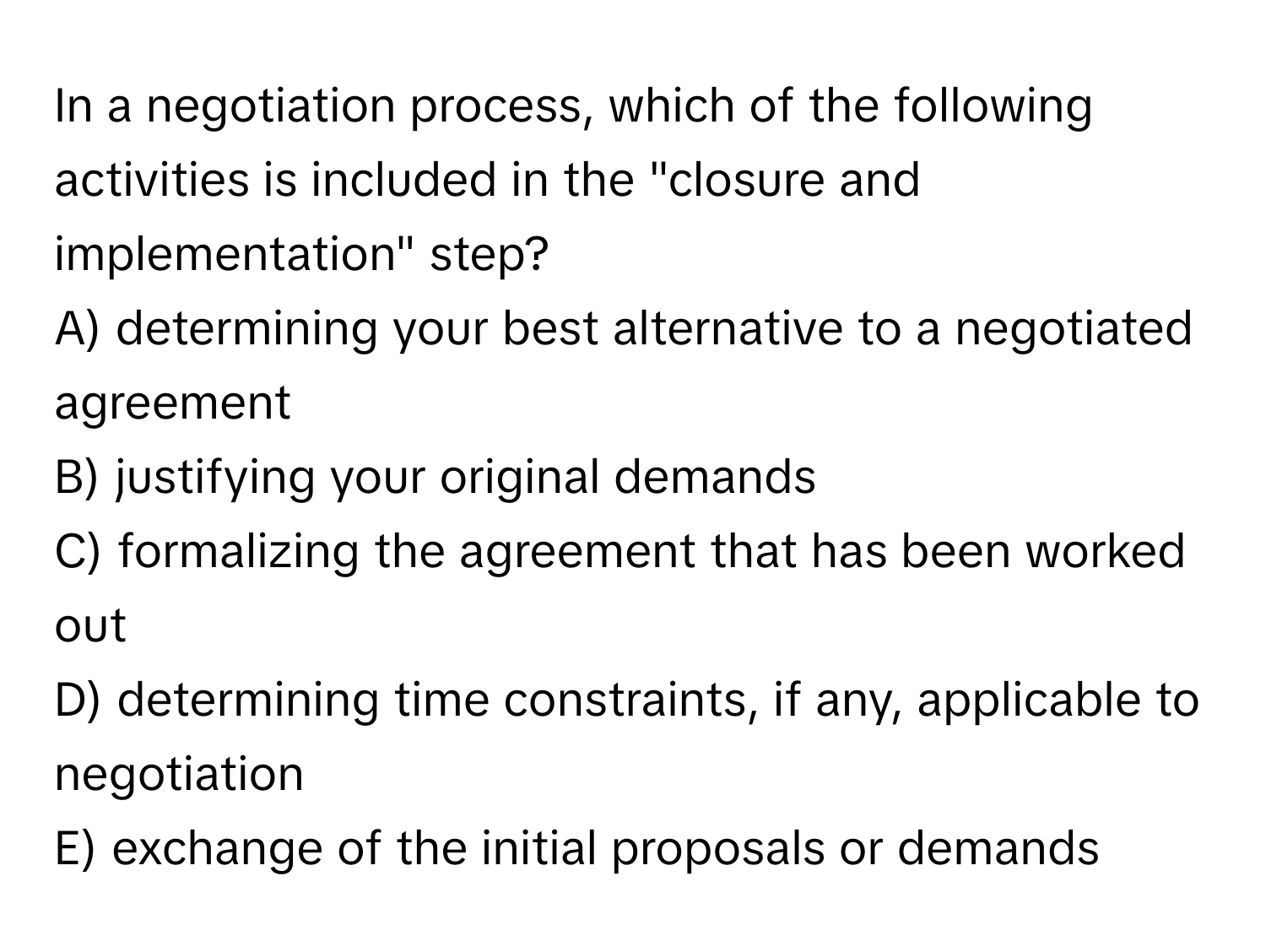 In a negotiation process, which of the following activities is included in the "closure and implementation" step?

A) determining your best alternative to a negotiated agreement
B) justifying your original demands
C) formalizing the agreement that has been worked out
D) determining time constraints, if any, applicable to negotiation
E) exchange of the initial proposals or demands