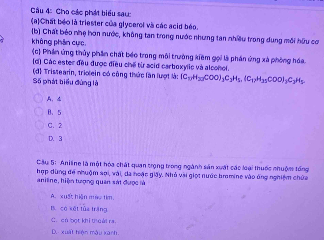 Cho các phát biểu sau:
(a)Chất béo là triester của glycerol và các acid béo.
(b) Chất béo nhệ hơn nước, không tan trong nước nhưng tan nhiều trong dung môi hữu cơ
không phân cực.
(c) Phản ứng thủy phân chất béo trong môi trường kiềm gọi là phản ứng xà phòng hóa.
(d) Các ester đều được điều chế từ acid carboxylic và alcohol.
(đ) Tristearin, triolein có công thức lần lượt là: (C_17H_33COO)_3C_3H_5, (C_17H_35COO)_3C_3H_5. 
Số phát biểu đúng là
A. 4
B. 5
C. 2
D. 3
Câu 5: Aniline là một hóa chất quan trọng trong ngành sản xuất các loại thuốc nhuộm tống
hợp dùng để nhuộm sợi, vải, da hoặc giấy. Nhỏ vài giọt nước bromine vào ống nghiệm chứa
aniline, hiện tượng quan sát được là
A. xuất hiện màu tím.
B. có kết tủa trāng.
C. có bọt khí thoát ra.
D. xuất hiện màu xanh.