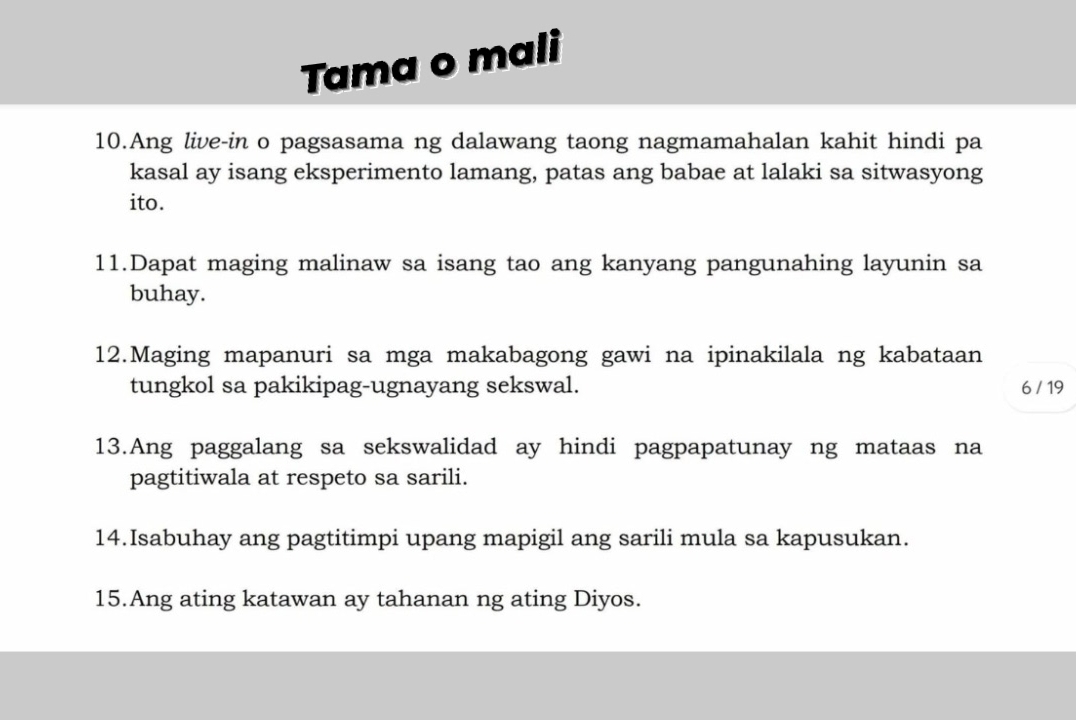 Tama o mali 
10.Ang live-in o pagsasama ng dalawang taong nagmamahalan kahit hindi pa 
kasal ay isang eksperimento lamang, patas ang babae at lalaki sa sitwasyong 
ito. 
11.Dapat maging malinaw sa isang tao ang kanyang pangunahing layunin sa 
buhay. 
12.Maging mapanuri sa mga makabagong gawi na ipinakilala ng kabataan 
tungkol sa pakikipag-ugnayang sekswal. 6 / 19 
13.Ang paggalang sa sekswalidad ay hindi pagpapatunay ng mataas na 
pagtitiwala at respeto sa sarili. 
14.Isabuhay ang pagtitimpi upang mapigil ang sarili mula sa kapusukan. 
15.Ang ating katawan ay tahanan ng ating Diyos.