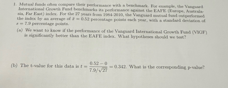 Mutual funds often compare their performance with a benchmark. For example, the Vanguard 
International Growth Fund benchmarks its performance against the EAFE (Europe, Australa- 
sia, Far East) index. For the 27 years from 1984-2010, the Vanguard mutual fund outperformed 
the index by an average of overline x=0.52 percentage points each year, with a standard deviation of
s=7.9 percentage points. 
(a) We want to know if the performance of the Vanguard International Growth Fund (VIGF) 
is significantly better than the EAFE index. What hypotheses should we test? 
(b) The t-value for this data is t= (0.52-0)/7.9/sqrt(27) =0.342. What is the corresponding p -value?