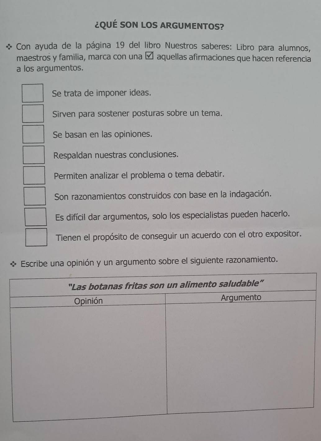 ¿QUÉ SON LOS ARGUMENTOS?
Con ayuda de la página 19 del libro Nuestros saberes: Libro para alumnos,
maestros y familia, marca con una é aquellas afirmaciones que hacen referencia
a los argumentos.
Se trata de imponer ideas.
Sirven para sostener posturas sobre un tema.
Se basan en las opiniones.
Respaldan nuestras conclusiones.
Permiten analizar el problema o tema debatir.
Son razonamientos construidos con base en la indagación.
Es difícil dar argumentos, solo los especialistas pueden hacerlo.
Tienen el propósito de conseguir un acuerdo con el otro expositor.
Escribe una opinión y un argumento sobre el siguiente razonamiento.