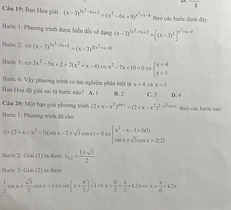 ^-frac 8
Câu 19: Bạn Hoa giải (x-3)^3x^2-5x+2=(x^2-6x+9)^x^2+x-4 theo các bước dưới đây.
Bước 1: Phương trình được biến đổi về dạng (x-3)^3x^2-5x+2=[(x-3)^2]^x^2+x-4
Bước 2: (x-3)^3x^2-5x+2=(x-3)^2(x^2+x-4)
Bước 3: 3x^2-5x+2=2(x^2+x-4)Leftrightarrow x^2-7x+10=0Leftrightarrow beginarrayl x=4 x=5endarray.
Bước 4: Vậy phương trình có hai nghiệm phân biệt là x=4 và x=5
Bạn Hoa đã giải sai từ bước nào? A. 1 B. 2 C. 3 D. 4
Câu 20: Một bạn giải phương trình (2+x-x^2)^sin x=(2+x-x^2)^2-sqrt(3)cos x theo các bước sau:
Bước 1: Phương trình đã cho
(2+x-x^2-1)(sin x-2+sqrt(3)cos x)=0Leftrightarrow [x^2-x-1=0(1) sin x+sqrt(3)cos x=2(2)endarray.
Bước 2: Giải (1) ta được x_1,2= 1± sqrt(5)/2 
Bước 3: Giải (2) ta được
 1/2 sin x+ sqrt(3)/2 cos x=1Leftrightarrow sin (x+ π /3 )=1Leftrightarrow x+ π /3 = π /2 +k2π Leftrightarrow x= π /6 +k2π