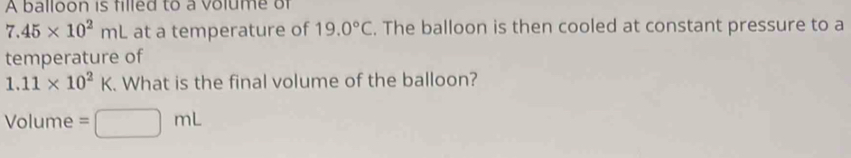 A balloon is filled to a volume of
7.45* 10^2mL at a temperature of 19.0°C. The balloon is then cooled at constant pressure to a 
temperature of
1.11* 10^2K. What is the final volume of the balloon?
Volume =□ mL