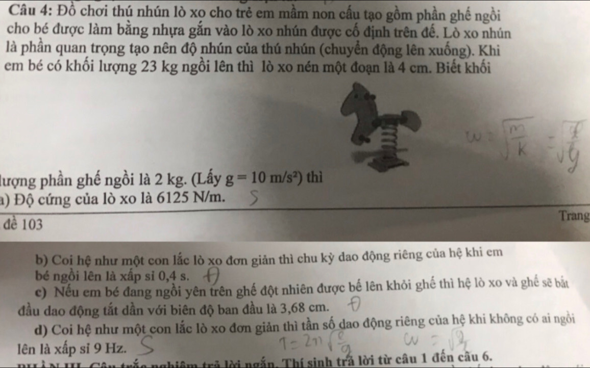 Đồ chơi thú nhún lò xo cho trẻ em mầm non cấu tạo gồm phần ghế ngồi
cho bé được làm bằng nhựa gắn vào lò xo nhún được cố định trên đế. Lò xo nhún
là phần quan trọng tạo nên độ nhún của thú nhún (chuyển động lên xuống). Khi
em bé có khổi lượng 23 kg ngồi lên thì lò xo nén một đoạn là 4 cm. Biết khối
lượng phần ghế ngồi là 2 kg. (Lấy g=10m/s^2) thì
a) Độ cứng của lò xo là 6125 N/m.
đề 103
Trang
b) Coi hệ như một con lắc lò xo đơn giản thì chu kỳ dao động riêng của hệ khi em
bé ngồi lên là xấp sỉ 0,4 s.
c) Nếu em bé đang ngồi yên trên ghế đột nhiên được bế lên khỏi ghế thì hệ lò xo và ghế sẽ bắt
đầu dao động tắt dần với biên độ ban đầu là 3,68 cm.
d) Coi hệ như một con lắc lò xo đơn giản thì tần số dao động riêng của hệ khi không có ai ngồi
lên là xấp sĩ 9 Hz.
nghiệm trả lời ngắn. Thí sinh trả lời từ câu 1 đên câu 6.