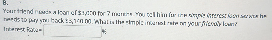 Your friend needs a loan of $3,000 for 7 months. You tell him for the simple interest loan service he 
needs to pay you back $3,140.00. What is the simple interest rate on your friendly loan? 
Interest Rate= □ %