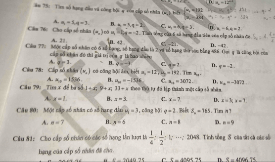 mu _x=12.2 D. u_n=12°
ău 75: Tim số hạng đầu và công bội q của cấp số nhân (u_.) biết beginarrayl u_x=192 u_x=384endarray.
A. u_1=5,q=3. B. u_1=5,q=2. C. u_1=6,q=3. D, u_1=6,q=2.
Câu 76: Cho cấp số nhân (u_n) có u_1=1;q=-2. Tính tổng của 6 số hạng đầu tiên của cấp số nhân đó.
A. 21. B. 42 . C. −21. D. −42 .
Câu 77: Một cấp số nhân có 6 số hạng, số hạng đầu là 2 và số hạng thứ sâu bằng 486. Gọi q là công bội của
cấp số nhân đó thì giá trị của q là bao nhiêu
A. q=3. B. q=-3. C. q=2. D. q=-2.
Câu 78: Cấp số nhân (u_n) có công bội âm, biết u_3=12,u_2=192. Tim u_10.
A. u_10=1536. B. u_10=-1536. C. u_10=3072. D. u_10=-3072.
Câu 79: Tim x đề ba số 1+x;9+x;33+x theo thứ tự đó lập thành một cấp số nhân.
A. x=1. B. x=3. C. x=7. D. x=3;x=7.
Câu 80: Một cấp số nhân có số hạng đầu u_1=3 , công bội q=2. Biết S_n=765. Tim n?
A. n=7 B. n=6 C. n=8 D. n=9
Câu 81: Cho cấp số nhân có các số hạng lần lượt là  1/4 ; 1/2 ; 1;…; 2048. Tính tổng S của tắt cả các số
hạng của cấp số nhân đã cho.
“ C-204975 C S=409575 D. S=409675