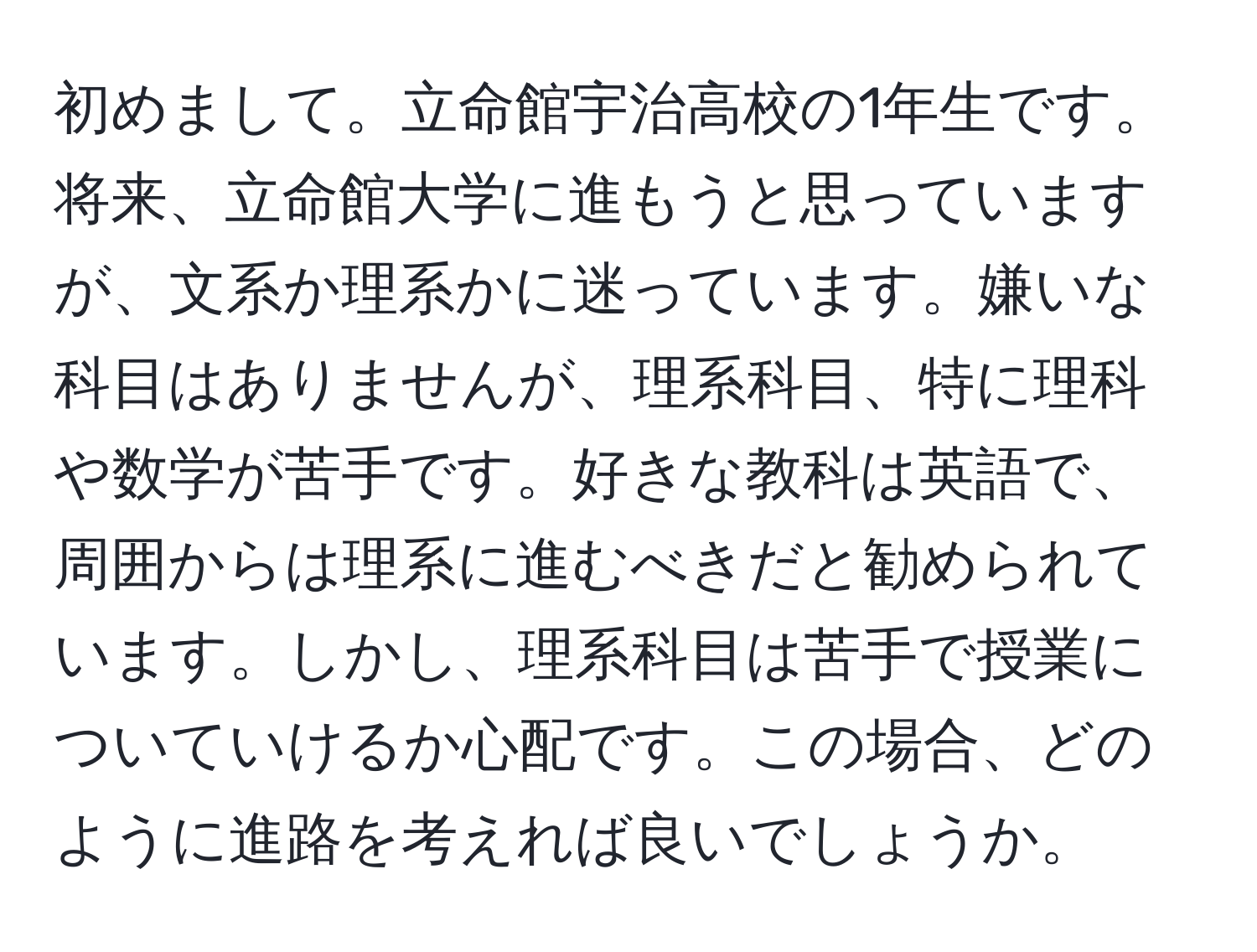 初めまして。立命館宇治高校の1年生です。将来、立命館大学に進もうと思っていますが、文系か理系かに迷っています。嫌いな科目はありませんが、理系科目、特に理科や数学が苦手です。好きな教科は英語で、周囲からは理系に進むべきだと勧められています。しかし、理系科目は苦手で授業についていけるか心配です。この場合、どのように進路を考えれば良いでしょうか。