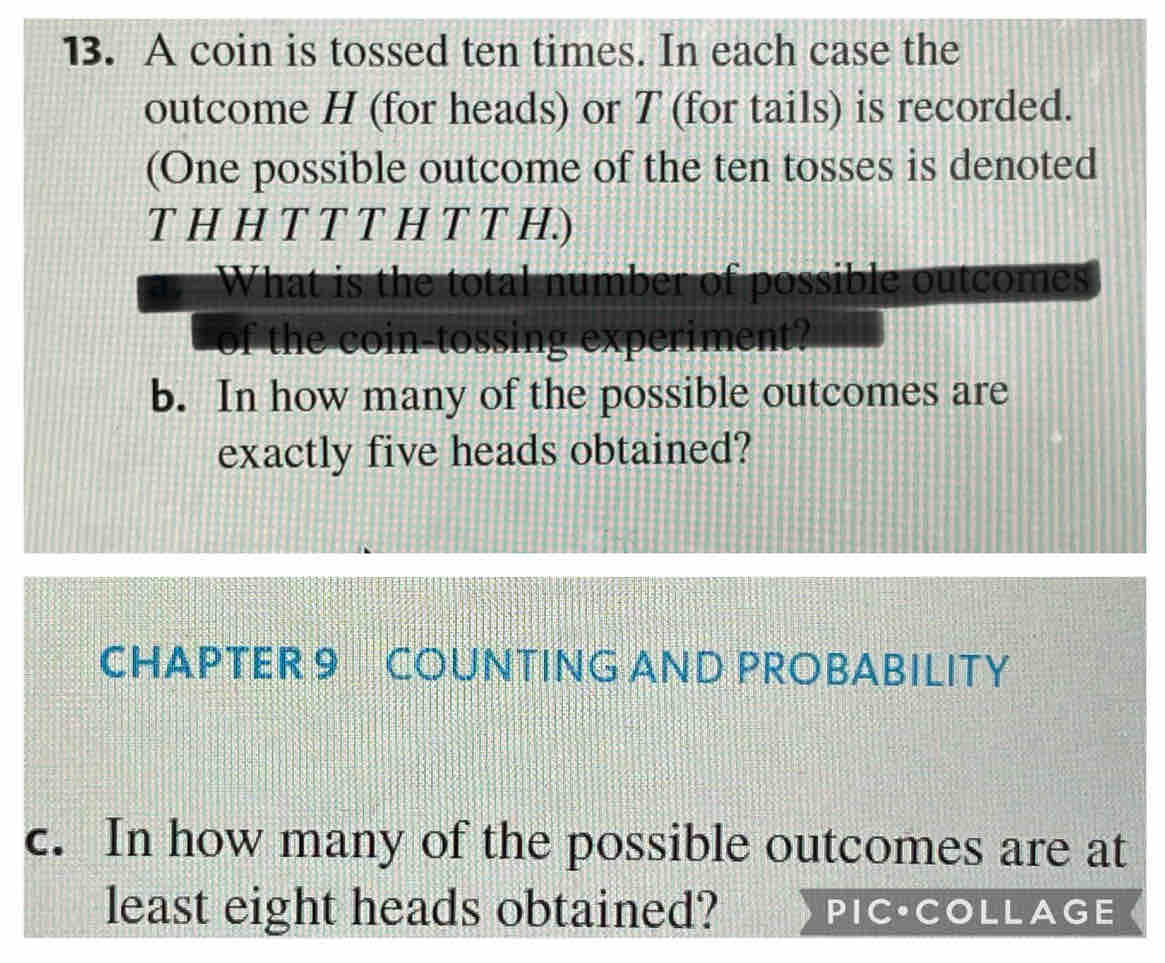 A coin is tossed ten times. In each case the 
outcome H (for heads) or T (for tails) is recorded. 
(One possible outcome of the ten tosses is denoted 
T H HTTTH T T H.) 
What is the total number of possible outcomes 
of the coin-tossing experiment? 
b. In how many of the possible outcomes are 
exactly five heads obtained? 
CHAPTER 9 COUNTING AND PROBABILITY 
c. In how many of the possible outcomes are at 
least eight heads obtained? PIC·COLLAGE