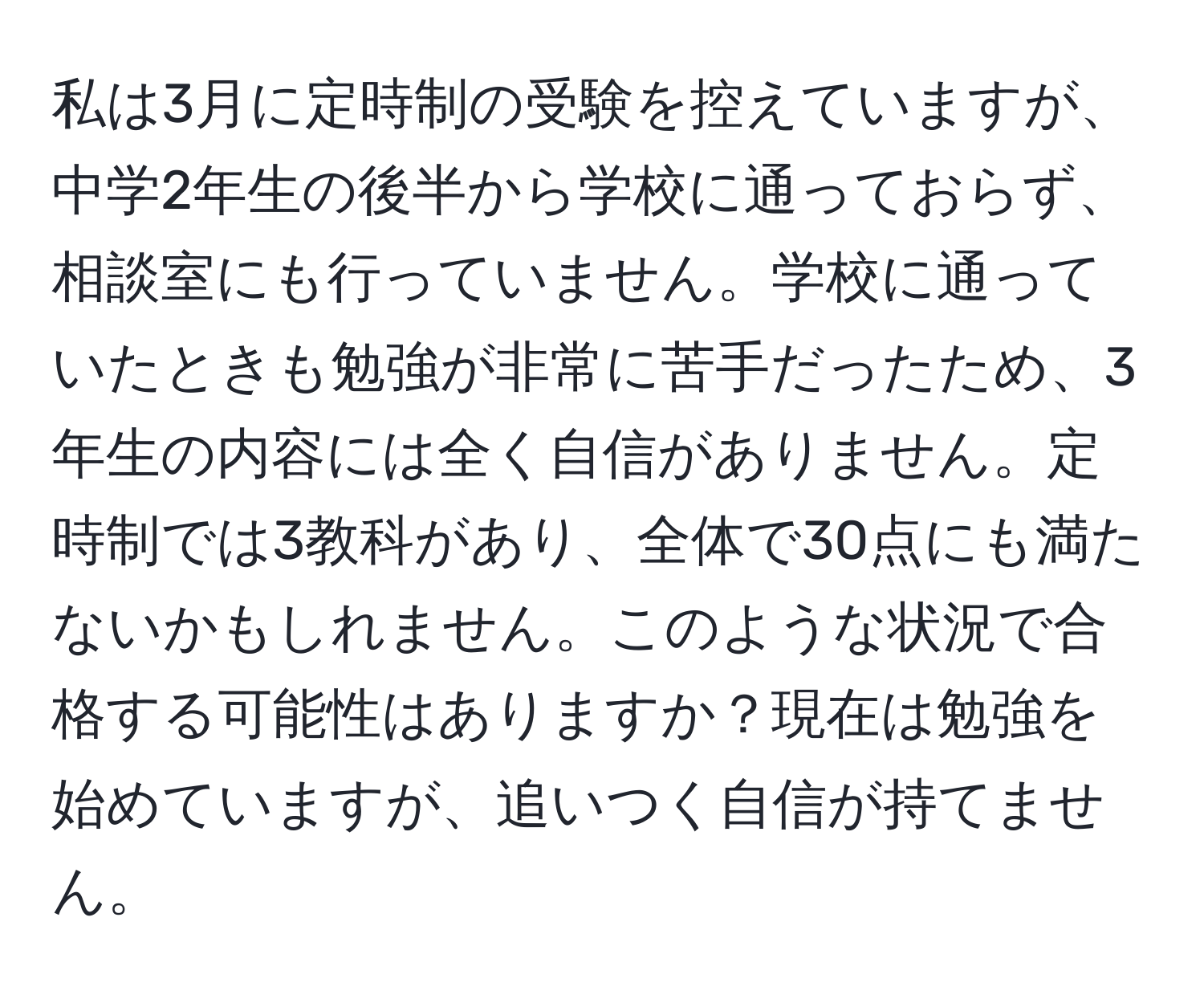 私は3月に定時制の受験を控えていますが、中学2年生の後半から学校に通っておらず、相談室にも行っていません。学校に通っていたときも勉強が非常に苦手だったため、3年生の内容には全く自信がありません。定時制では3教科があり、全体で30点にも満たないかもしれません。このような状況で合格する可能性はありますか？現在は勉強を始めていますが、追いつく自信が持てません。