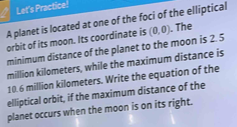 Let's Practice! 
A planet is located at one of the foci of the elliptical 
orbit of its moon. Its coordinate is (0,0). The 
minimum distance of the planet to the moon is 2. 5
million kilometers, while the maximum distance is
10.6 million kilometers. Write the equation of the 
elliptical orbit, if the maximum distance of the 
planet occurs when the moon is on its right.