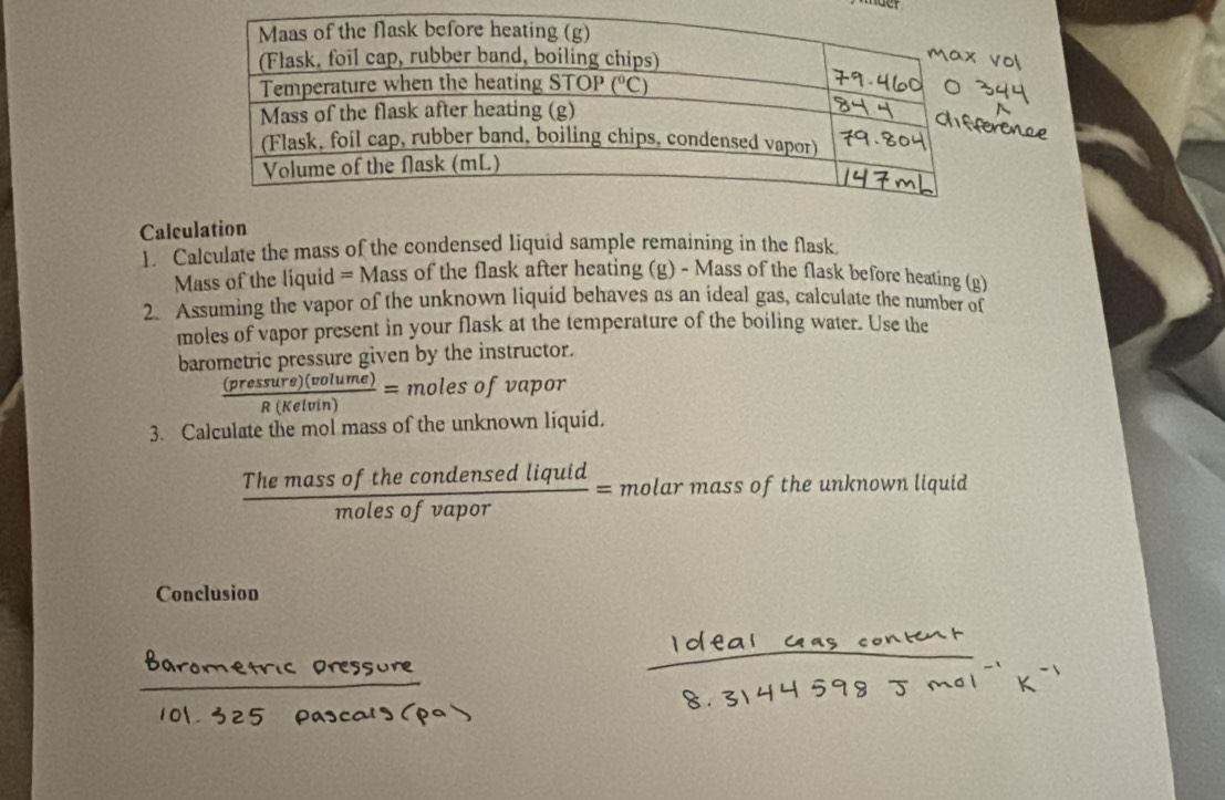 Calculation
1. Calculate the mass of the condensed liquid sample remaining in the flask
Mass of the liquid = Mass of the flask after heating (g) - Mass of the flask before heating (g)
2. Assuming the vapor of the unknown liquid behaves as an ideal gas, calculate the number of
moles of vapor present in your flask at the temperature of the boiling water. Use the
barometric pressure given by the instructor.
 (pressure)(volume)/R(Kelvin) = moles of vapor
3. Calculate the mol mass of the unknown liquid.
 Themassofthecondensedliquid/molesofvapor = molar mass of the unknown liquid
Conclusion
n st Cocal /oe