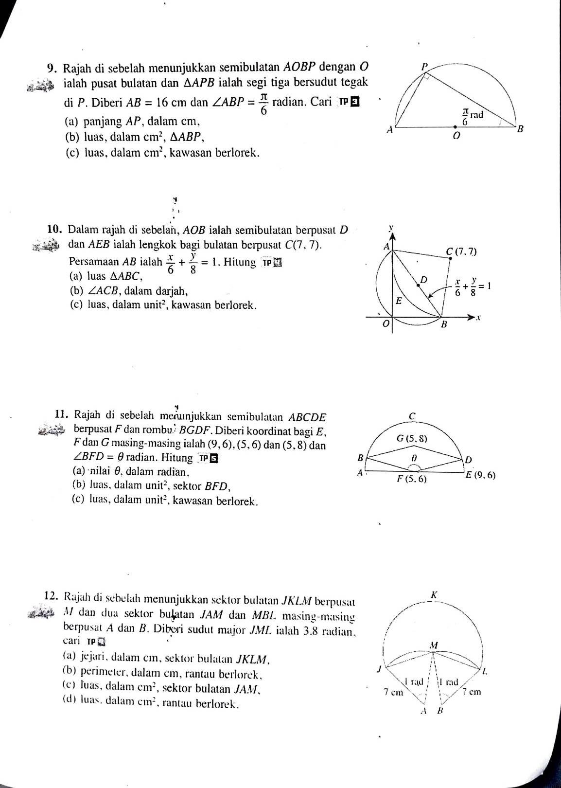 Rajah di sebelah menunjukkan semibulatan AOBP dengan O 
ialah pusat bulatan dan △ APB ialah segi tiga bersudut tegak 
di P. Diberi AB=16cm dan ∠ ABP= π /6  radiar. Cari 
(a) panjang AP, dalam cm,
(b) luas, dalam cm^2,△ ABP,
(c) luas, dalam cm^2 , kawasan berlorek.
10. Dalam rajah di sebelan, AOB ialah semibulatan berpusat D 
dan AEB ialah lengkok bagi bulatan berpusat C(7,7).
Persamaan AB ialah  x/6 + y/8 =1. Hitung T
(a) luas △ ABC,
(b) ∠ ACB , dalam darjah,
(c) luas, dalam unit^2 , kawasan berlorek.
11. Rajah di sebelah meunjukkan semibulatan ABCDE
berpusat F dan rombu.² BGDF. Diberi koordinat bagi E,
F dan G masing-masing ialah (9,6),(5,6) dan (5,8) dan
∠ BFD=θ radian. Hitung TPB
(a) nilai θ, dalam radian, 
(b) luas, dalam unit^2 ,  sektor BFD,
(c) luas, dalam unit^2 kawasan berlorek.
12. Rajah di sebelah menunjukkan sektor bulatan JKLM berpusat
M dan dua sektor bulatan JAM dan MBL masing-masing
berpusat A dan B. Diberi sudut major JML ialah 3.8 radian,
cari TP
a) jejari, dalam cm, sektor bulatan JKLM,
(b) perimeter, dalam cm, rantau berlorek,
(c) luas, dalam cm^2 , sektor bulatan . JAM.
(d) luas. dalam cm^2 , rantau berlorek .