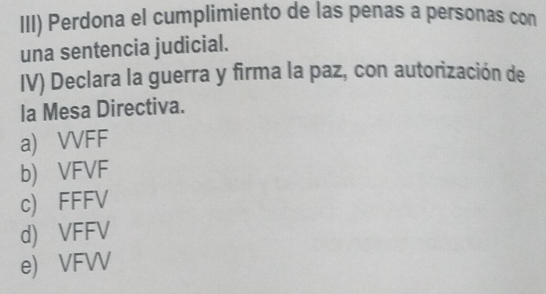 III) Perdona el cumplimiento de las penas a personas con
una sentencia judicial.
IV) Declara la guerra y firma la paz, con autorización de
la Mesa Directiva.
a) VVFF
b) VFVF
c) FFFV
d) VFFV
e) VFV