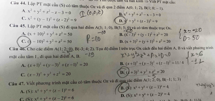 tược tâm Và bản kinh = Việt PT mặt cầu:
Cầu 44. Lập PT mặt cầu (S) có tâm thuộc Oz và đi qua 2 điểm A(0;1;2),B(1;0;-1).
A. x^2+y^2+z^2-z-3=0
B. x^2+y^2+z^2-x-3=0
C. x^2+(y-1)^2+(z-2)^2=9
D. x^2+y^2+(z-3)^2=9
Câu 45. Lập PT mặt cầu (S) đi qua hai điểm A(3;1;0),B(5;5;0) và có tâm thuộc trục Ox
A. (x+10)^2+y^2+z^2=50 B. (x-3)^2+(y-1)^2+z^2=20
C. (3-10)^2+y^2+z^2=50 D. (x+3)^2+(y+1)^2+z^2=20
Câu 46. Cho các điểm A(1;2;0),B(-3;4;2). Tọa độ điểm I trên trục Ox cách đều hai điểm A, B và viết phương trình
mặt cầu tâm I, đi qua hai điểm A, B.
A. (x+1)^2+(y-3)^2+(z-1)^2=20 B. (x+1)^2+(y-3)^2+(z-1)^2=11/4
C. (x-3)^2+y^2+z^2=20
D. (x+3)^2+y^2+z^2=20
Câu 47. Viết phương trình mặt cầu có tâm thuộc Oz và đi qua các điểm A(1;2;0),B(-1;1;3)
B. (S): x^2+y^2+(z-1)^2=4
A. (S): x^2+y^2+(z-1)^2=6
C. (S ): x^2+y^2+(z-2)^2=6 D. (S): x^2+y^2+(z-2)^2=4
(0-4,1) là