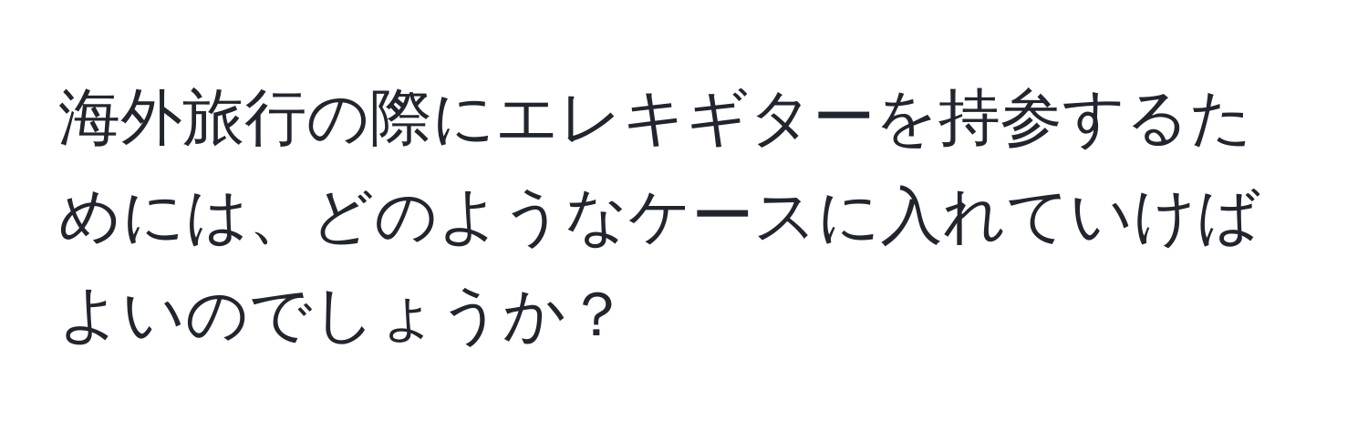 海外旅行の際にエレキギターを持参するためには、どのようなケースに入れていけばよいのでしょうか？