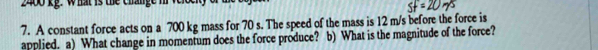 2400 kg. what is the change m v 
7. A constant force acts on a 700 kg mass for 70 s. The speed of the mass is 12 m/s before the force is 
applied. a) What change in momentum does the force produce? b) What is the magnitude of the force?