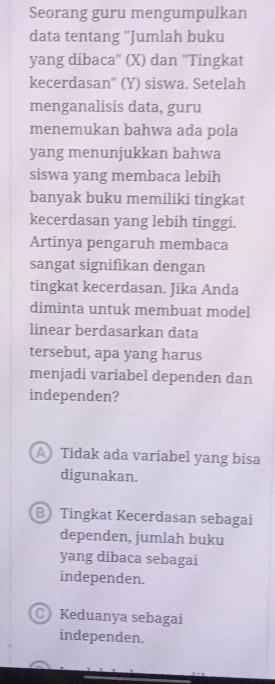 Seorang guru mengumpulkan
data tentang ''Jumlah buku
yang dibaca'' (X) dan ''Tingkat
kecerdasan'' (Y) siswa. Setelah
menganalisis data, guru
menemukan bahwa ada pola
yang menunjukkan bahwa
siswa yang membaca lebih
banyak buku memiliki tingkat
kecerdasan yang lebih tinggi.
Artinya pengaruh membaca
sangat signifikan dengan
tingkat kecerdasan. Jika Anda
diminta untuk membuat model
linear berdasarkan data
tersebut, apa yang harus
menjadi variabel dependen dan
independen?
A Tidak ada variabel yang bisa
digunakan.
B Tingkat Kecerdasan sebagai
dependen, jumlah buku
yang dibaca sebagai
independen.
C Keduanya sebagai
independen.