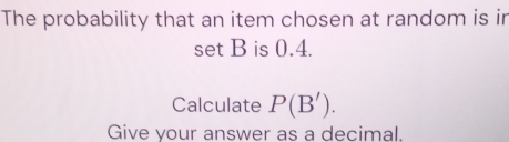 The probability that an item chosen at random is in 
set B is 0.4. 
Calculate P(B'). 
Give your answer as a decimal.