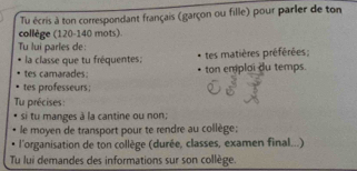 Tu écris à ton correspondant français (garçon ou fille) pour parler de ton 
collège (120-140 mots). 
Tu lui parles de: 
la classe que tu fréquentes; tes matières préférées; 
tes camarades: ton emploi du temps. 
tes professeurs; 
Tu précises: 
si tu manges à la cantine ou non; 
le moyen de transport pour te rendre au collège: 
l'organisation de ton collège (durée, classes, examen final...) 
Tu lui demandes des informations sur son collège.