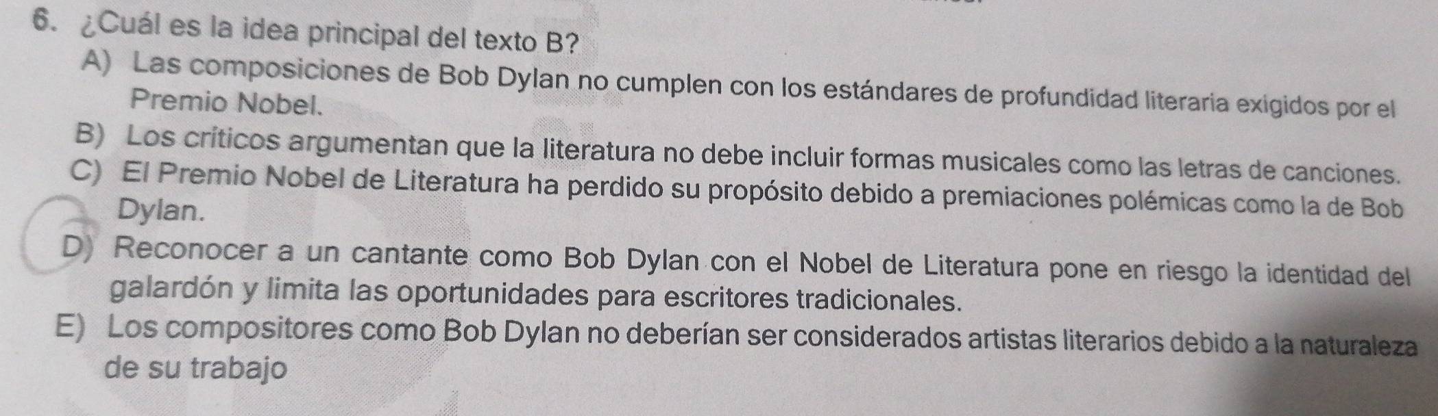 ¿Cuál es la idea principal del texto B?
A) Las composiciones de Bob Dylan no cumplen con los estándares de profundidad literaria exigidos por el
Premio Nobel.
B) Los críticos argumentan que la literatura no debe incluir formas musicales como las letras de canciones.
C) El Premio Nobel de Literatura ha perdido su propósito debido a premiaciones polémicas como la de Bob
Dylan.
D) Reconocer a un cantante como Bob Dylan con el Nobel de Literatura pone en riesgo la identidad del
galardón y limita las oportunidades para escritores tradicionales.
E) Los compositores como Bob Dylan no deberían ser considerados artistas literarios debido a la naturaleza
de su trabajo