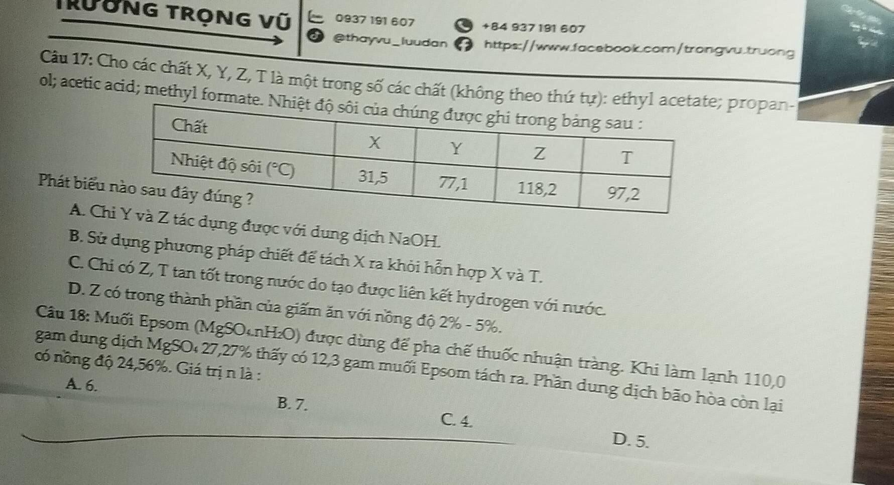 Trường trọng vũ L 0937 191 607
+84 937 191 607
a @thayvu_luudan https://www.facebook.com/trongvu.truong
Câu 17: Cho các chất X, Y, Z, T là một trong số các chất (không theo thứ tự):; propan-
ol; acetic acid; methyl format
Phát biểu
A. Ch dụng được với dung dịch NaOH.
B. Sử dụng phương pháp chiết để tách X ra khỏi hỗn hợp X và T.
C. Chi có Z, T tan tốt trong nước do tạo được liên kết hydrogen với nước.
D. Z có trong thành phần của giấm ăn với nồng độ 2% - 5%.
Câu 18: Muối Epsom (MgSOcnH₂O) được dùng để pha chế thuốc nhuận tràng. Khi làm lạnh 110,0
có nông độ 24,56%. Giá trị n là :
gam dung dịch MgSO₄27,27% thấy có 12,3 gam muối Epsom tách ra. Phần dung dịch bão hòa còn lại
A. 6.
B. 7.
C. 4.
D. 5.