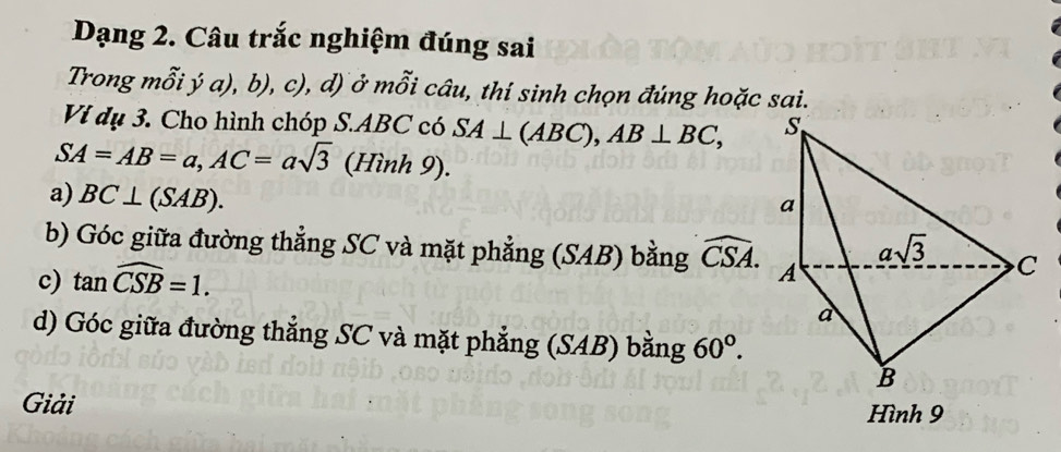 Dạng 2. Câu trắc nghiệm đúng sai
Trong mỗi ý a), b), c), d) ở mỗi câu, thí sinh chọn đúng hoặc sai.
Vị dụ 3. Cho hình chóp S.ABC có SA⊥ (ABC),AB⊥ BC,
SA=AB=a,AC=asqrt(3) (Hinh9).
a) BC⊥ (SAB).
b) Góc giữa đường thẳng SC và mặt phẳng (SAB) bằng widehat CSA.
c) tan widehat CSB=1.
d) Góc giữa đường thẳng SC và mặt phẳng (SAB) bằng 60°.
Giải Hình 9