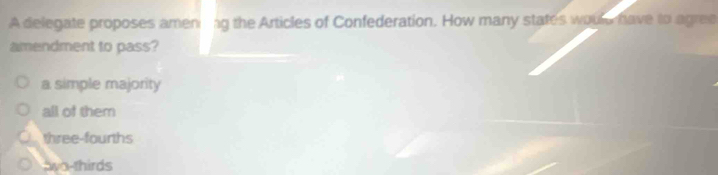 A delegate proposes amen ag the Articles of Confederation. How many states woule have to agree
amendment to pass?
a simple majority
all of them
three-fourths
awo-thirds