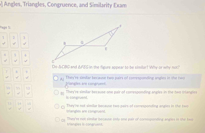 ] Angles, Triangles, Congruence, and Similarity Exam
Page 1:
1 2 3
4 5 6
√ √ √ 
Do △ CBG and △ FEG in the figure appear to be similar? Why or why not?
7 B 9
√ √ √ They're similar because two pairs of corresponding angles in the two
A)
triangles are congruent.
10 11 12
√ √ √ B) They're similar because one pair of corresponding angles in the two triangles
is congruent.
13 14 15 ) They're not similar because two pairs of corresponding angles in the two
√ √
triangles are congruent.
D) They're not similar because only one pair of corresponding angles in the two
triangles is congruent.