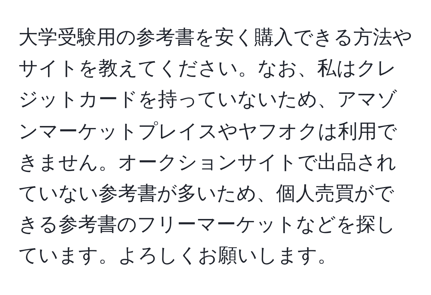 大学受験用の参考書を安く購入できる方法やサイトを教えてください。なお、私はクレジットカードを持っていないため、アマゾンマーケットプレイスやヤフオクは利用できません。オークションサイトで出品されていない参考書が多いため、個人売買ができる参考書のフリーマーケットなどを探しています。よろしくお願いします。