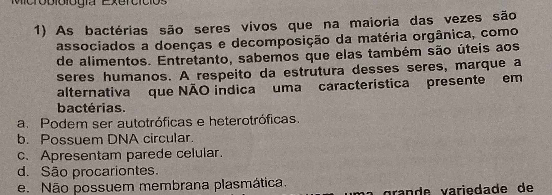 Microbiólógía Exercicios
1) As bactérias são seres vivos que na maioria das vezes são
associados a doenças e decomposição da matéria orgânica, como
de alimentos. Entretanto, sabemos que elas também são úteis aos
seres humanos. A respeito da estrutura desses seres, marque a
alternativa que NÃO indica uma característica presente em
bactérias.
a. Podem ser autotróficas e heterotróficas.
b. Possuem DNA circular.
c. Apresentam parede celular.
d. São procariontes.
e. Não possuem membrana plasmática.
grande variedade de