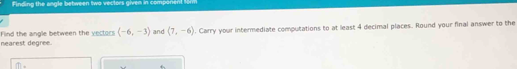 Finding the angle between two vectors given in component form 
Find the angle between the vectors langle -6,-3rangle and langle 7,-6rangle. Carry your intermediate computations to at least 4 decimal places. Round your final answer to the 
nearest degree.