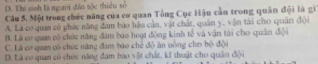 D. Thi sinh là người đân tộc thiêu số
Câu 5. Một trong chức năng của cơ quan Tổng Cục Hậu cần trong quân đội là gi
A. Là cơ quan có ghức năng đam báo hậu cản, vật chất, quân y, vận tài cho quân đội
B. Là cơ quan có chức năng đâm báo hoạt động kinh 16^(frac 2)3 * và vận tài cho quân đội
C. Là cơ quan có chức năng đam báo chế độ ăn uồng cho bộ đội
D. Là cơ quan có chức năng đam bào vật chất, kĩ thuật cho quân đội