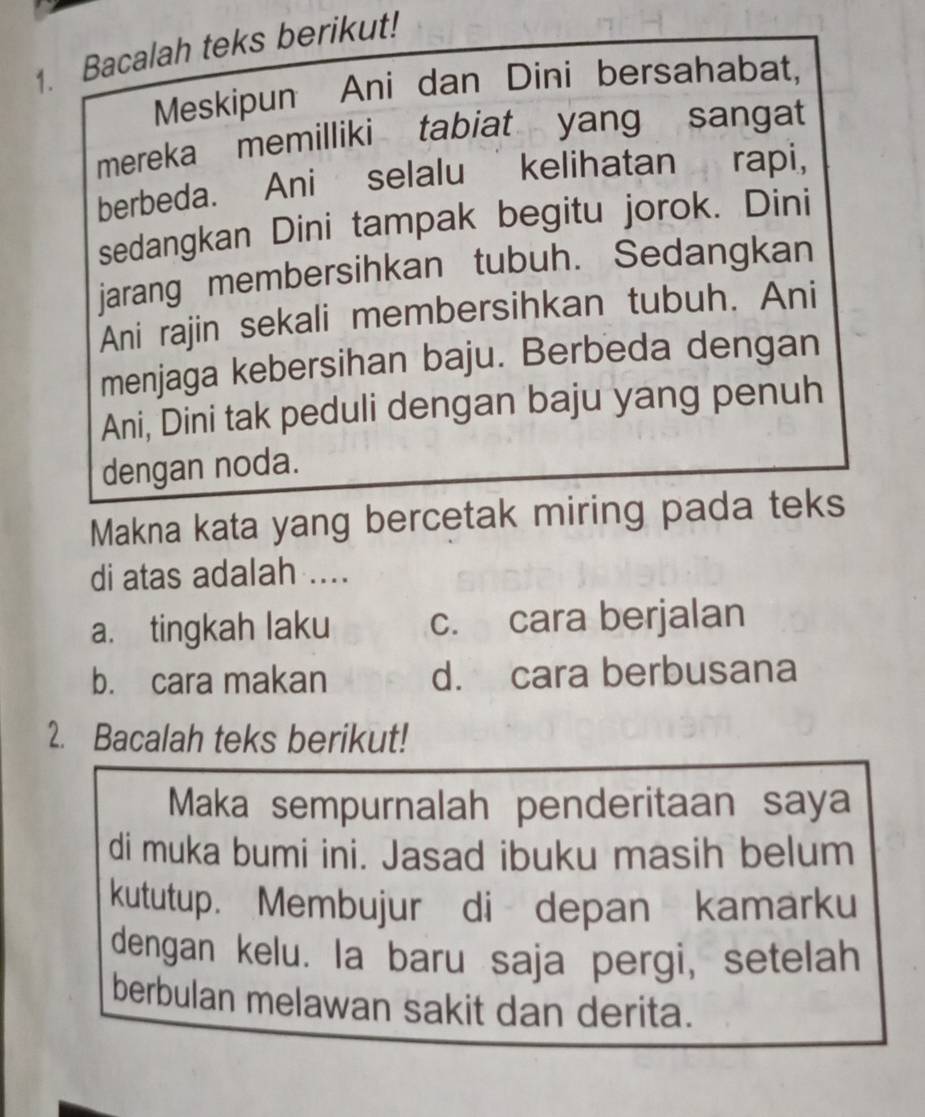 Bacalah teks berikut!
Meskipun Ani dan Dini bersahabat,
mereka memilliki tabiat yang sangat
berbeda. Ani selalu kelihatan rapi,
sedangkan Dini tampak begitu jorok. Dini
jarang membersihkan tubuh. Sedangkan
Ani rajin sekali membersihkan tubuh. Ani
menjaga kebersihan baju. Berbeda dengan
Ani, Dini tak peduli dengan baju yang penuh
dengan noda.
Makna kata yang bercetak miring pada teks
di atas adalah ....
a. tingkah laku c. cara berjalan
b. cara makan d. cara berbusana
2. Bacalah teks berikut!
Maka sempurnalah penderitaan saya
di muka bumi ini. Jasad ibuku masih belum
kututup. Membujur di depan kamarku
dengan kelu. la baru saja pergi, setelah
berbulan melawan sakit dan derita.