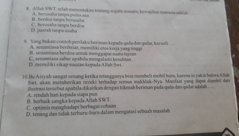 Allah SWT. telah menentukan tentang segala sesuatu, kewajiban manusia adalah …
A. berusaha tanpa putus asa
B. berdoa tanpa berusaha
C. berusaha tanpa berdoa
D. pasrah tanpa usaha
9. Yang bukan contoh perilaku beriman kepada qada dan qadar, kecuali …
A. senantiasa berihtiar, memiliki etos kerja yang tinggi
B. senantiasa berdoa untuk menggapai suatu tujuan
C. senantiasa sabar apabila mengalami kesulitan
D. memiliki sikap suuzan kepada Allah Swt.
10.Bu Aisyah sangat senang ketika tetangganya bisa membeli mobil baru, karena ia yakin bahwa Allah
Swt. akan meinberikan rezeki terhadap semua makhluk-Nya. Manfaat yang dapat diambil dari
ilustrasi tersebut apabila dikaitkan dengan hikmah beriman pada qada dan qadar adalah ....
A. rendah hati kepada siapa pun
B. berbaik sangka kepada Allah SWT.
C. optimis menghadapi berbagai cobaan
D. tenang dan tidak terburu-buru dalam mengatasi sebuah masalah
10