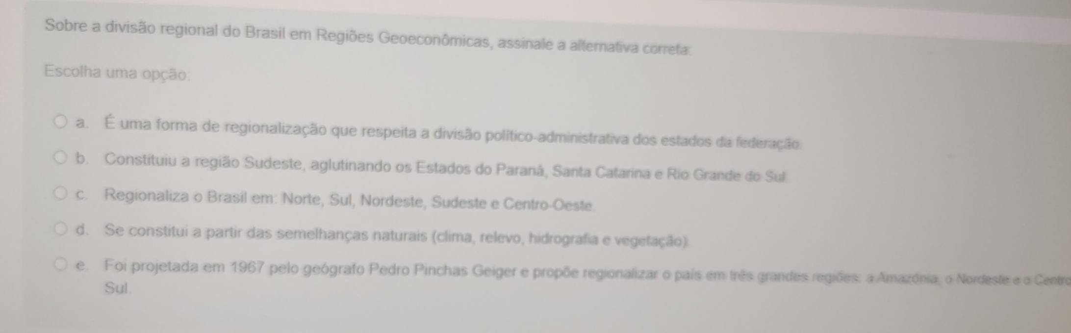 Sobre a divisão regional do Brasil em Regiões Geoeconômicas, assinale a alternativa correta:
Escolha uma opção:
a. É uma forma de regionalização que respeita a divisão político-administrativa dos estados da federação.
b. Constituiu a região Sudeste, aglutinando os Estados do Paraná, Santa Catarina e Rio Grande do Sul
c. Regionaliza o Brasil em: Norte, Sul, Nordeste, Sudeste e Centro-Oeste.
d. Se constitui a partir das semelhanças naturais (clima, relevo, hidrografia e vegetação).
e. Foi projetada em 1967 pelo geógrafo Pedro Pinchas Geiger e propõe regionalizar o país em três grandes regiões: a Amazônia, o Nordeste e o Centro
Sul.